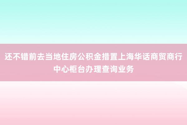 还不错前去当地住房公积金措置上海华话商贸商行中心柜台办理查询业务